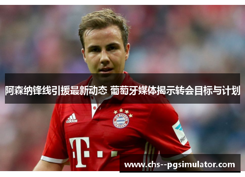 阿森纳锋线引援最新动态 葡萄牙媒体揭示转会目标与计划 阿森纳锋线引援最新动态 葡萄牙媒体揭示转会目标与计划