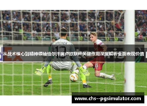 从战术核心到精神领袖恰尔汗奥卢欧联杯关键作用深度解析全面表现价值 从战术核心到精神领袖恰尔汗奥卢欧联杯关键作用深度解析全面表现价值